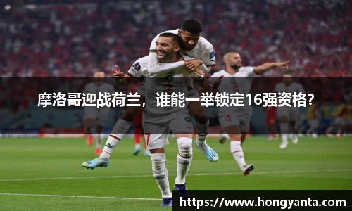摩洛哥迎战荷兰，谁能一举锁定16强资格？