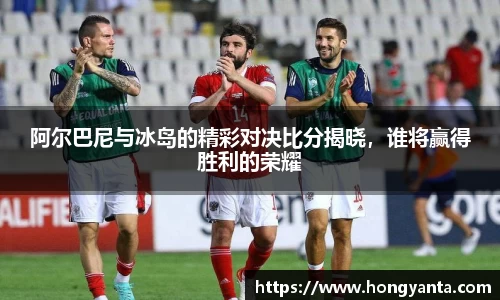 阿尔巴尼与冰岛的精彩对决比分揭晓，谁将赢得胜利的荣耀